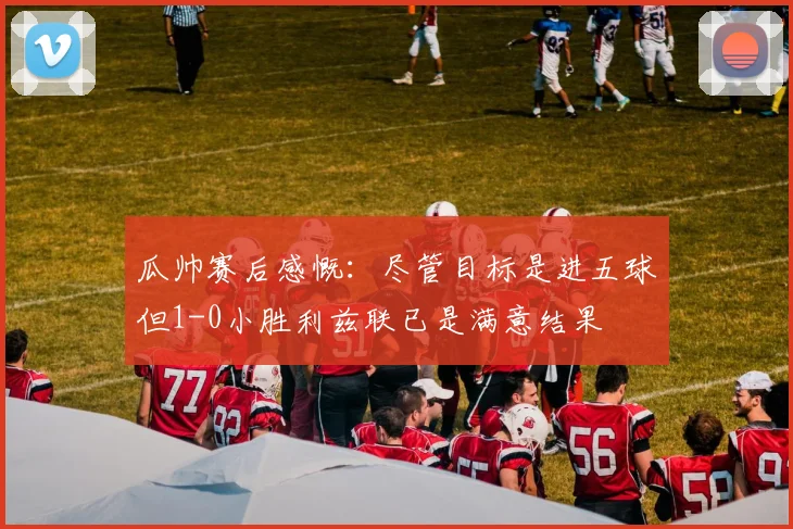 瓜帅赛后感慨：尽管目标是进五球但1-0小胜利兹联已是满意结果