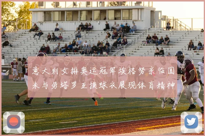 意大利女排奥运冠军埃格努亲临国米与劳塔罗互换球衣展现体育精神