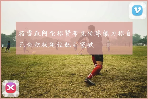 格雷森阿伦称赞布克传球能力称自己会积极跑位配合突破