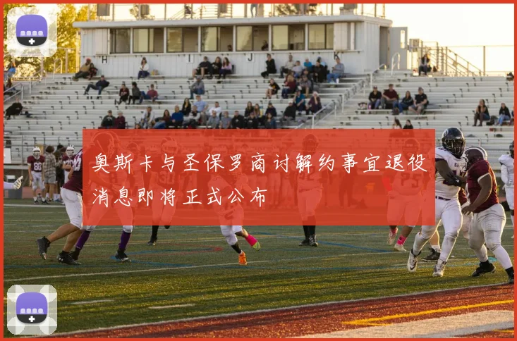 奥斯卡与圣保罗商讨解约事宜退役消息即将正式公布