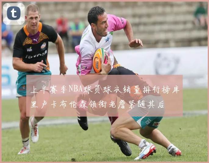 上半赛季NBA球员球衣销量排行榜库里卢卡布伦森领衔老詹紧随其后