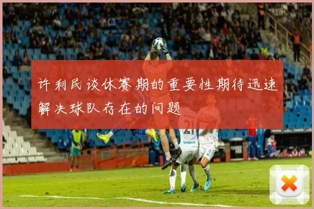 许利民谈休赛期的重要性期待迅速解决球队存在的问题