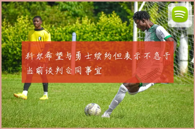 科尔希望与勇士续约但表示不急于当前谈判合同事宜