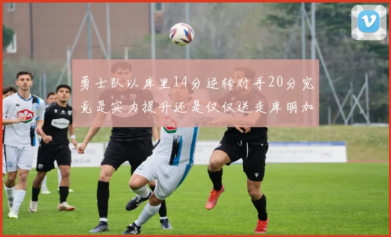 勇士队以库里14分逆转对手20分究竟是实力提升还是仅仅送走库明加的结果