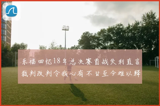 乐福回忆18年总决赛首战失利直言裁判改判令我心有不甘至今难以释怀