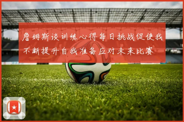 詹姆斯谈训练心得每日挑战促使我不断提升自我准备应对未来比赛