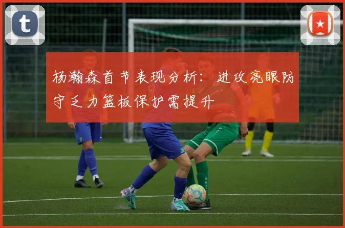杨瀚森首节表现分析：进攻亮眼防守乏力篮板保护需提升