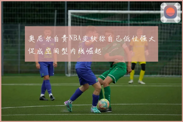 奥尼尔自责NBA变软称自己低位强大促成空间型内线崛起