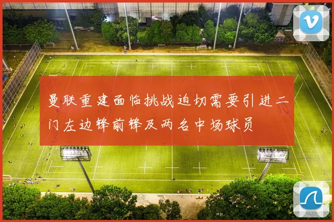 曼联重建面临挑战迫切需要引进二门左边锋前锋及两名中场球员