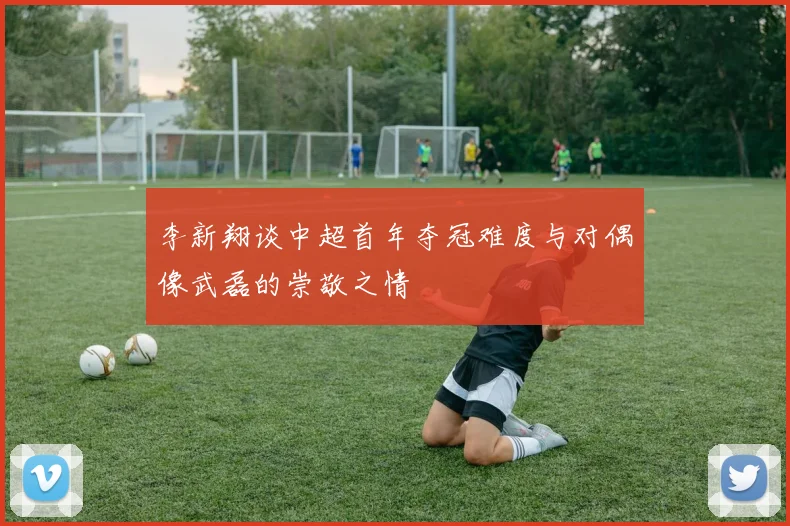 李新翔谈中超首年夺冠难度与对偶像武磊的崇敬之情
