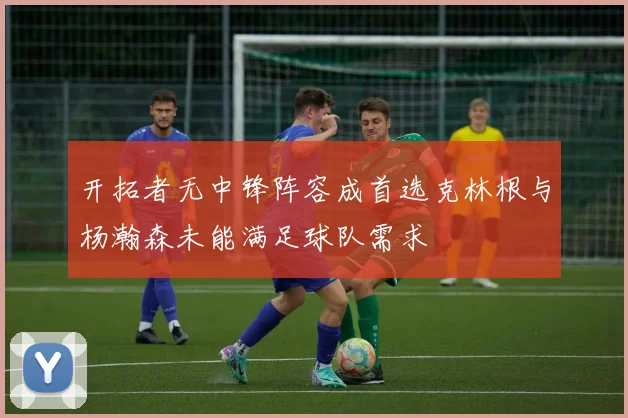 开拓者无中锋阵容成首选克林根与杨瀚森未能满足球队需求