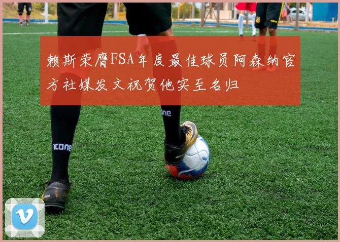 赖斯荣膺FSA年度最佳球员阿森纳官方社媒发文祝贺他实至名归