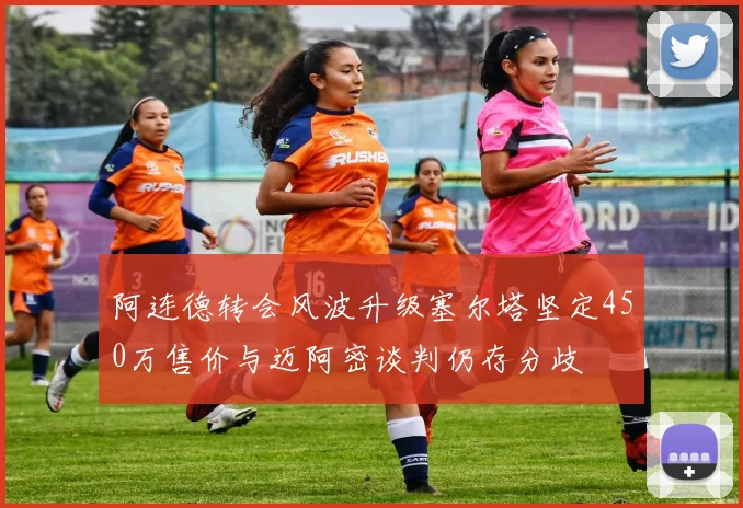 阿连德转会风波升级塞尔塔坚定450万售价与迈阿密谈判仍存分歧