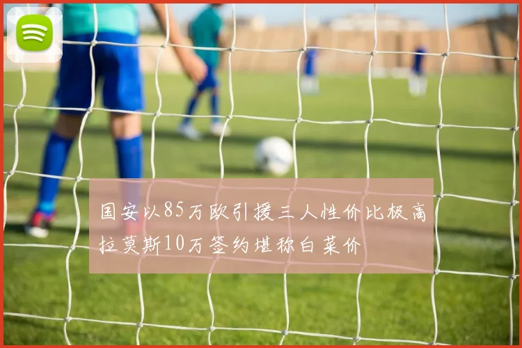 国安以85万欧引援三人性价比极高拉莫斯10万签约堪称白菜价
