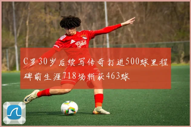 C罗30岁后续写传奇打进500球里程碑前生涯718场斩获463球