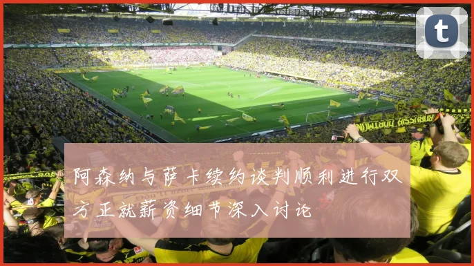 阿森纳与萨卡续约谈判顺利进行双方正就薪资细节深入讨论