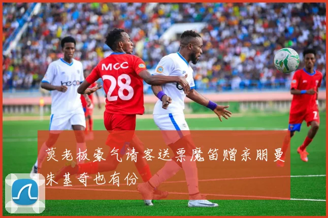 莫老板豪气请客送票魔笛赠亲朋曼朱基奇也有份