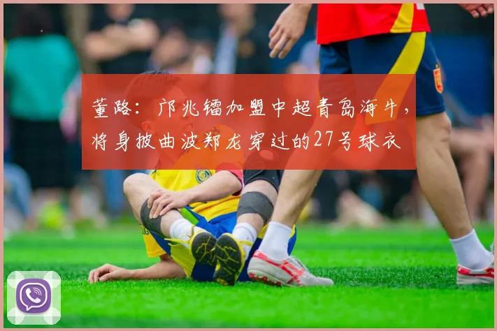 董路：邝兆镭加盟中超青岛海牛，将身披曲波郑龙穿过的27号球衣