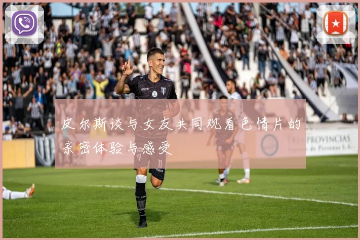 皮尔斯谈与女友共同观看色情片的亲密体验与感受